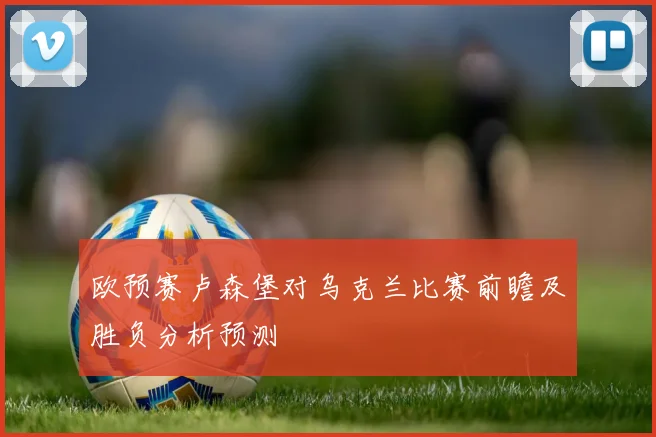 欧预赛卢森堡对乌克兰比赛前瞻及胜负分析预测