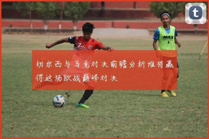 切尔西与马竞对决前瞻分析谁将赢得这场欧战巅峰对决