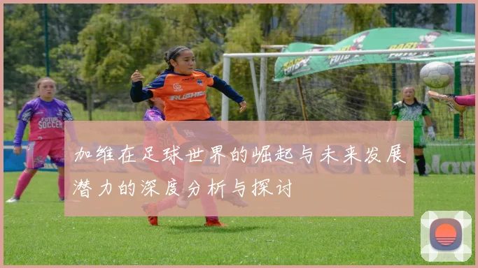 加维在足球世界的崛起与未来发展潜力的深度分析与探讨